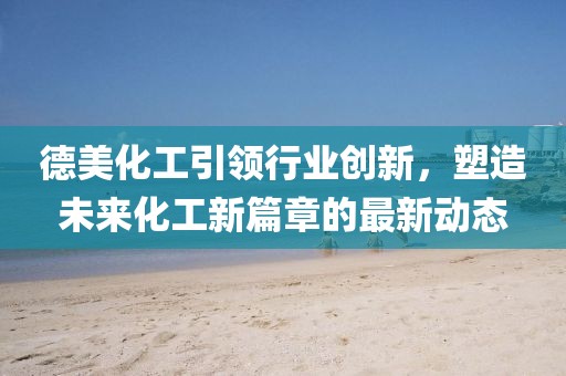 德美化工引领行业创新,塑造未来化工新篇章的最新动态