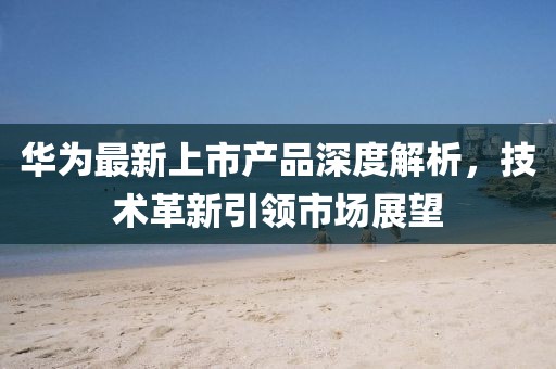 华为最新上市产品深度解析,技术革新引领市场展望