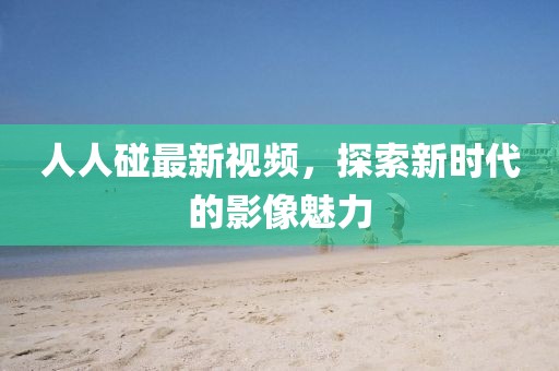 人人碰最新视频,探索新时代的影像魅力