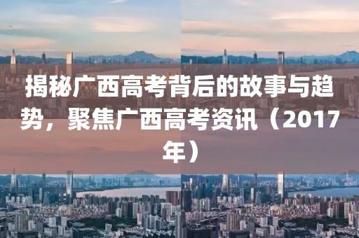 揭秘广西高考背后的故事与趋势,聚焦广西高考资讯(2017年)