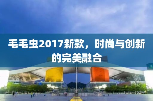 毛毛虫2017新款,时尚与创新的完美融合
