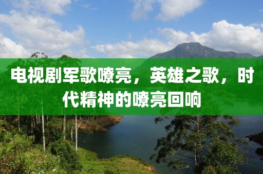 电视剧军歌嘹亮,英雄之歌,时代精神的嘹亮回响