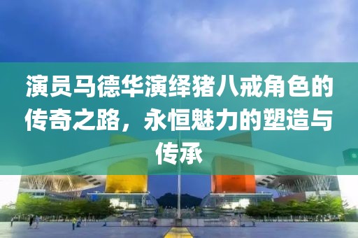 演员马德华演绎猪八戒角色的传奇之路，永恒魅力的塑造与传承