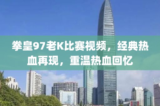 拳皇97老K比赛视频,经典热血再现,重温热血回忆