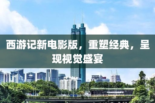 西游记新电影版，重塑经典，呈现视觉盛宴
