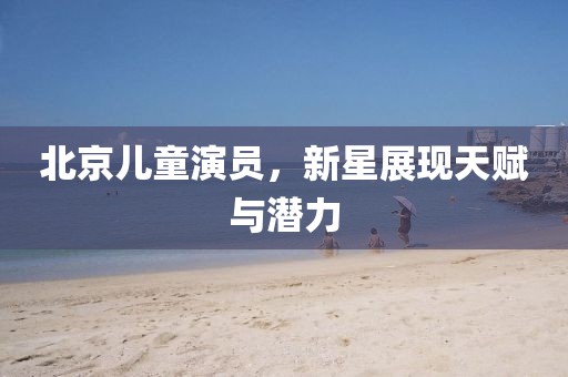 北京儿童演员,新星展现天赋与潜力