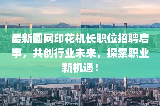 最新圆网印花机长职位招聘启事,共创行业未来,探索职业新机遇!