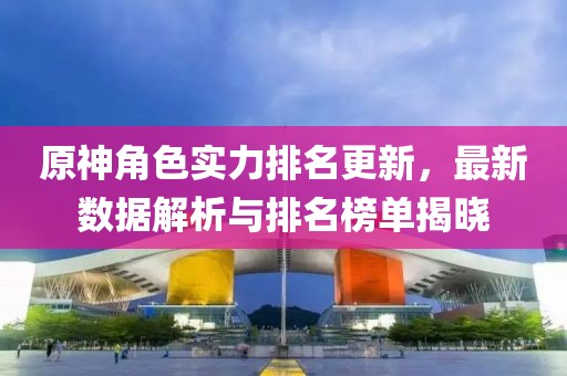 原神角色实力排名更新，最新数据解析与排名榜单揭晓