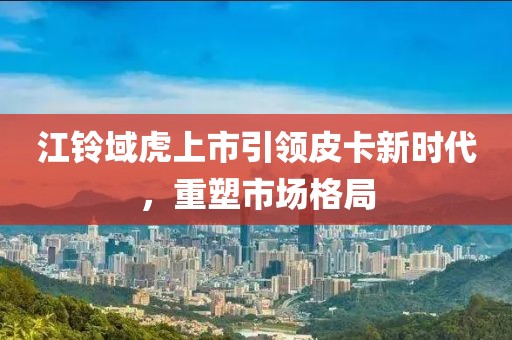 江铃域虎上市引领皮卡新时代,重塑市场格局