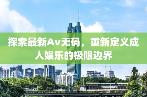 探索最新Av无码,重新定义成人娱乐的极限边界