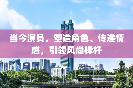 当今演员,塑造角色、传递情感,引领风尚标杆