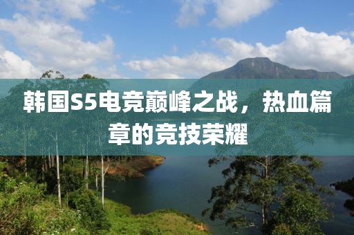 韩国S5电竞巅峰之战，热血篇章的竞技荣耀