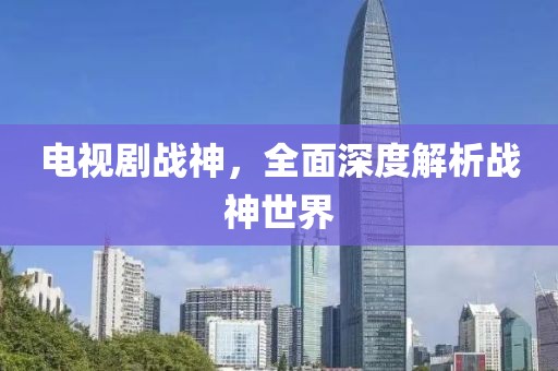 电视剧战神,全面深度解析战神世界