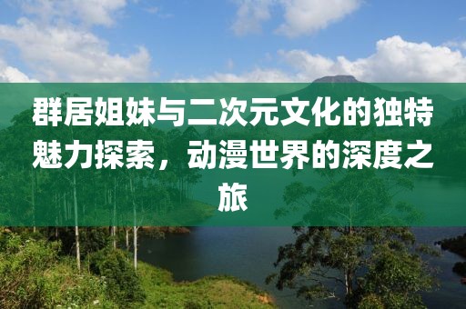 群居姐妹与二次元文化的独特魅力探索，动漫世界的深度之旅