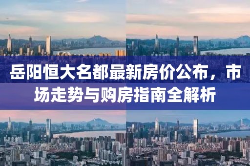 岳阳恒大名都最新房价公布，市场走势与购房指南全解析