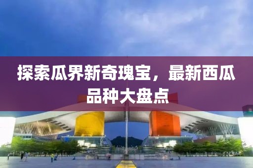 探索瓜界新奇瑰宝，最新西瓜品种大盘点