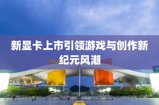 新显卡上市引领游戏与创作新纪元风潮