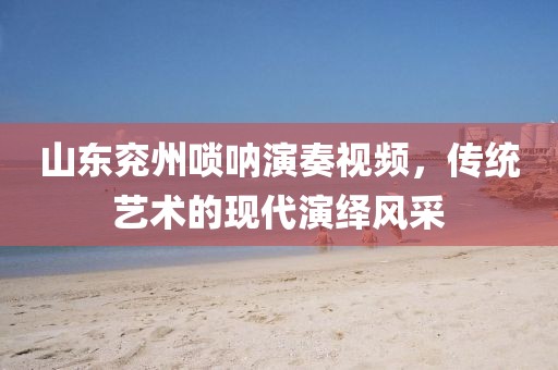 山东兖州唢呐演奏视频，传统艺术的现代演绎风采