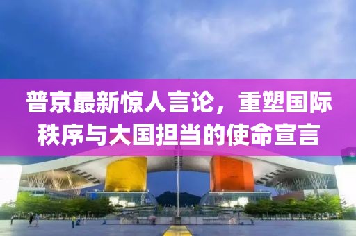 普京最新惊人言论，重塑国际秩序与大国担当的使命宣言