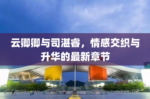 云卿卿与司湛睿，情感交织与升华的最新章节