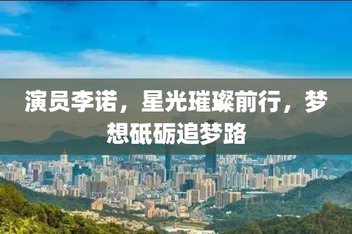 演员李诺，星光璀璨前行，梦想砥砺追梦路