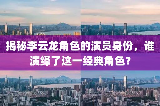 揭秘李云龙角色的演员身份，谁演绎了这一经典角色？