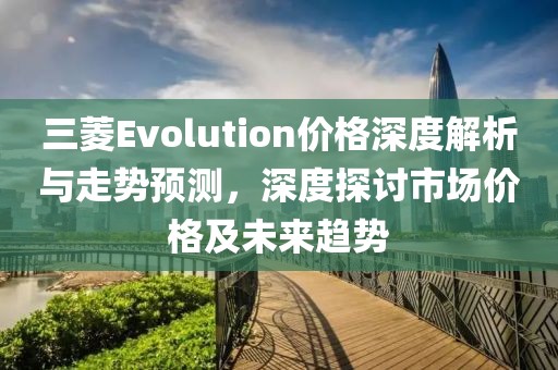 三菱Evolution价格深度解析与走势预测，深度探讨市场价格及未来趋势