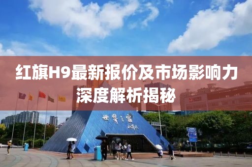 红旗H9最新报价及市场影响力深度解析揭秘