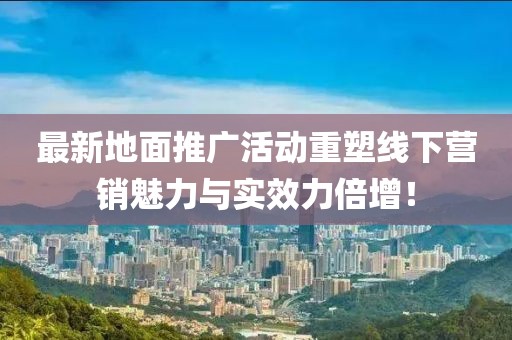 最新地面推广活动重塑线下营销魅力与实效力倍增！