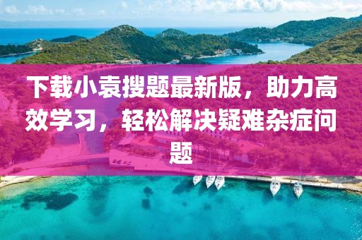 下载小袁搜题最新版，助力高效学习，轻松解决疑难杂症问题