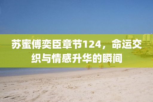 苏蜜傅奕臣章节124，命运交织与情感升华的瞬间