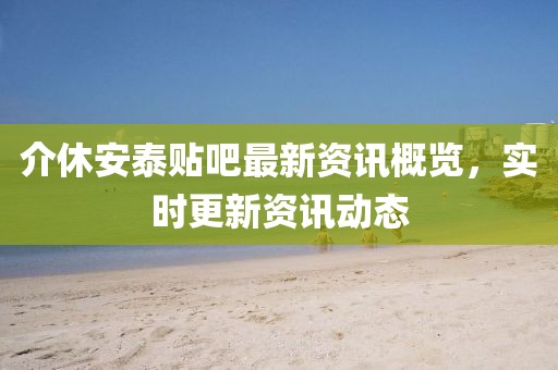 介休安泰贴吧最新资讯概览，实时更新资讯动态