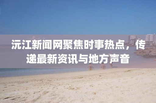 沅江新闻网聚焦时事热点，传递最新资讯与地方声音