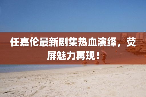 任嘉伦最新剧集热血演绎，荧屏魅力再现！