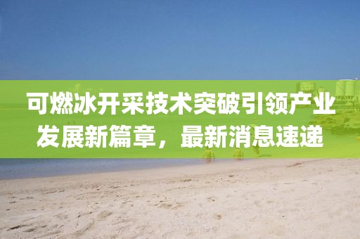 可燃冰开采技术突破引领产业发展新篇章，最新消息速递