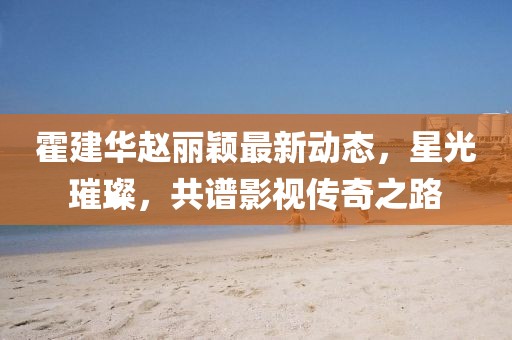 霍建华赵丽颖最新动态,星光璀璨,共谱影视传奇之路