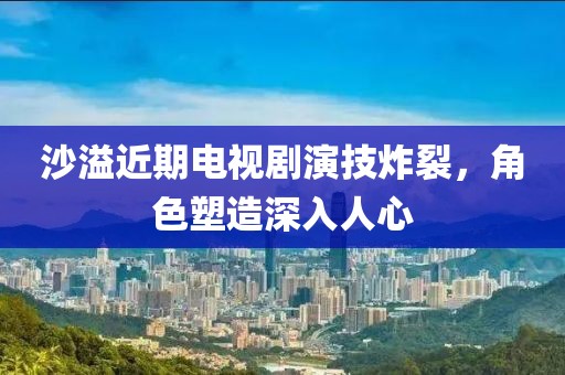 沙溢近期电视剧演技炸裂，角色塑造深入人心