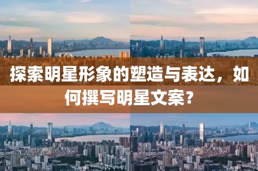 探索明星形象的塑造与表达,如何撰写明星文案?