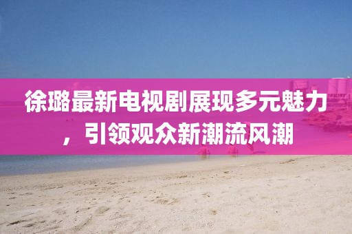 徐璐最新电视剧展现多元魅力,引领观众新潮流风潮