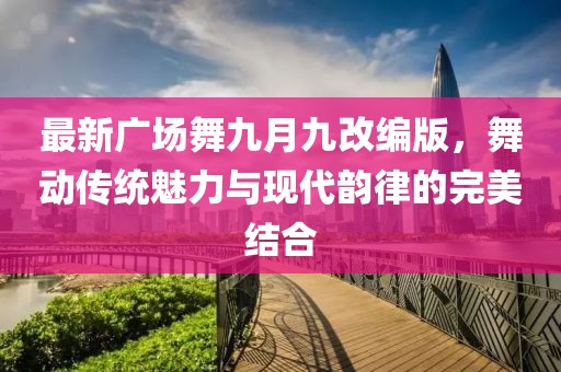 最新广场舞九月九改编版，舞动传统魅力与现代韵律的完美结合