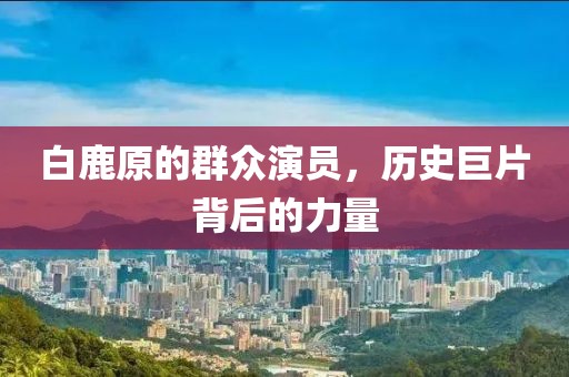 白鹿原的群众演员,历史巨片背后的力量