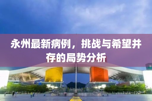 永州最新病例,挑战与希望并存的局势分析