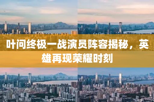 叶问终极一战演员阵容揭秘，英雄再现荣耀时刻