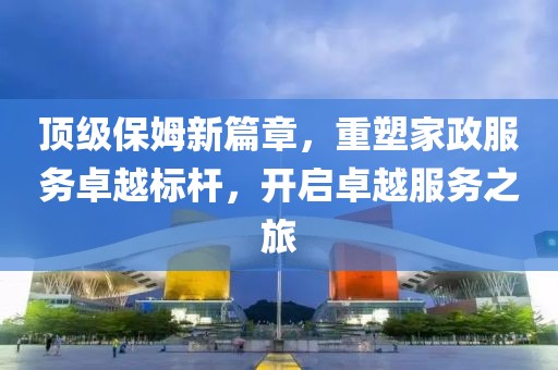 顶级保姆新篇章，重塑家政服务卓越标杆，开启卓越服务之旅