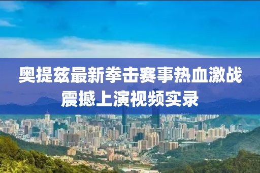 奥提兹最新拳击赛事热血激战震撼上演视频实录