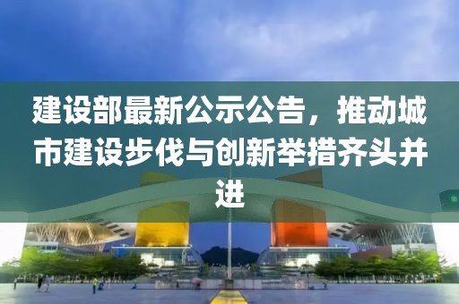 建设部最新公示公告，推动城市建设步伐与创新举措齐头并进