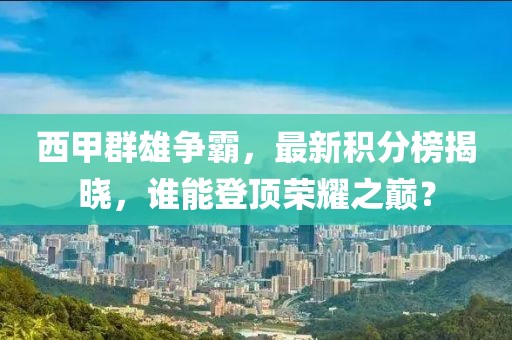 西甲群雄争霸，最新积分榜揭晓，谁能登顶荣耀之巅？