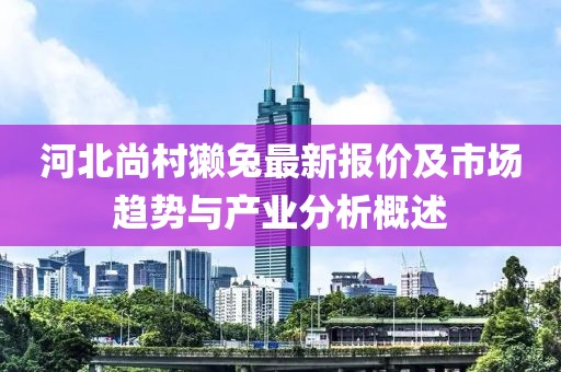 河北尚村獭兔最新报价及市场趋势与产业分析概述