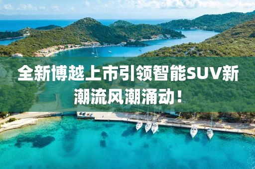 全新博越上市引领智能SUV新潮流风潮涌动!