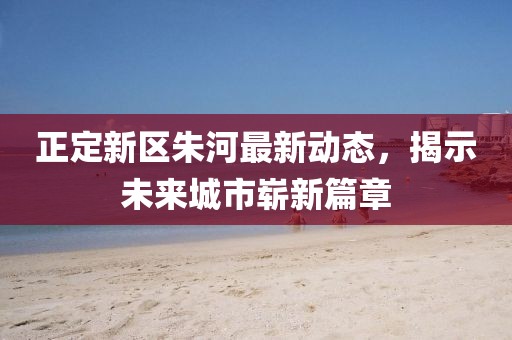 正定新区朱河最新动态，揭示未来城市崭新篇章